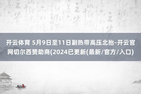 开云体育 　　5月9日至11日副热带高压北抬-开云官网切尔西赞助商(2024已更新(最新/官方/入口)