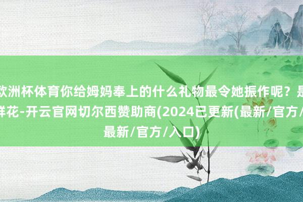 欧洲杯体育你给姆妈奉上的什么礼物最令她振作呢？是一束鲜花-开云官网切尔西赞助商(2024已更新(最新/官方/入口)