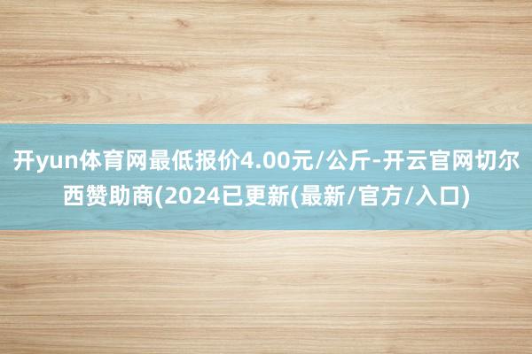 开yun体育网最低报价4.00元/公斤-开云官网切尔西赞助商(2024已更新(最新/官方/入口)