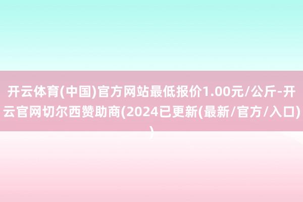 开云体育(中国)官方网站最低报价1.00元/公斤-开云官网切尔西赞助商(2024已更新(最新/官方/入口)