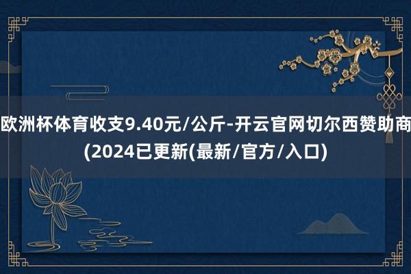 欧洲杯体育收支9.40元/公斤-开云官网切尔西赞助商(2024已更新(最新/官方/入口)