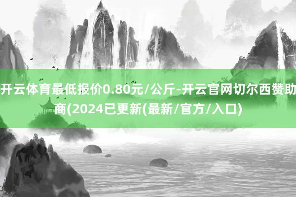 开云体育最低报价0.80元/公斤-开云官网切尔西赞助商(2024已更新(最新/官方/入口)