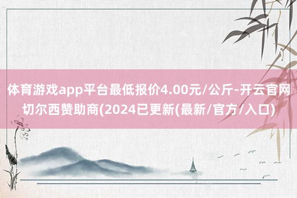 体育游戏app平台最低报价4.00元/公斤-开云官网切尔西赞助商(2024已更新(最新/官方/入口)