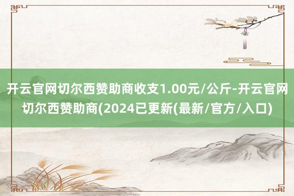 开云官网切尔西赞助商收支1.00元/公斤-开云官网切尔西赞助商(2024已更新(最新/官方/入口)