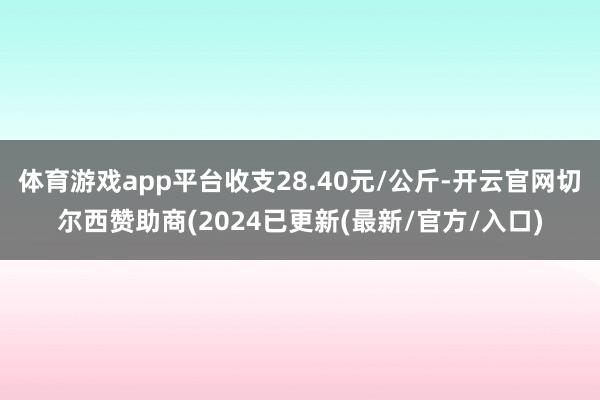 体育游戏app平台收支28.40元/公斤-开云官网切尔西赞助商(2024已更新(最新/官方/入口)