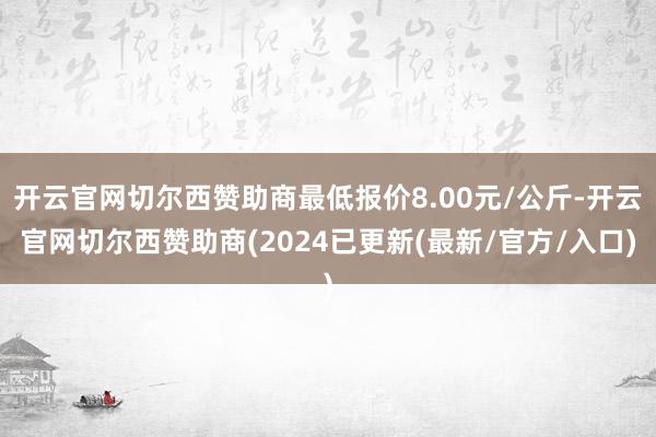 开云官网切尔西赞助商最低报价8.00元/公斤-开云官网切尔西赞助商(2024已更新(最新/官方/入口)