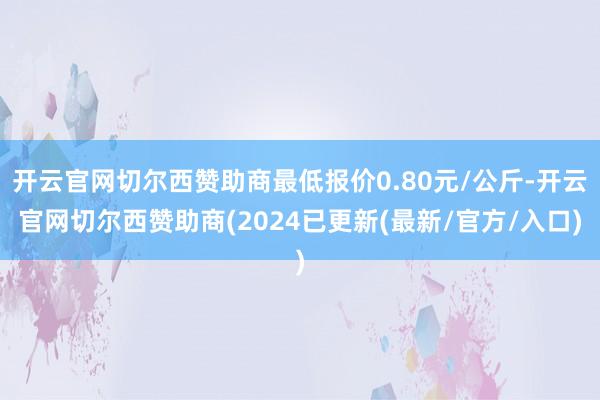 开云官网切尔西赞助商最低报价0.80元/公斤-开云官网切尔西赞助商(2024已更新(最新/官方/入口)