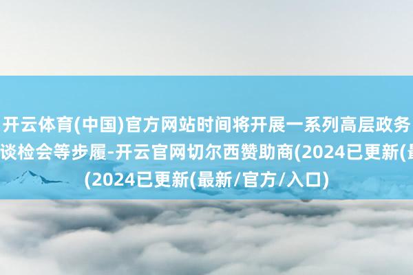 开云体育(中国)官方网站时间将开展一系列高层政务、企业访问、闲谈检会等步履-开云官网切尔西赞助商(2024已更新(最新/官方/入口)