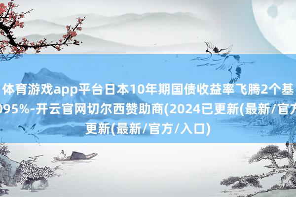 体育游戏app平台日本10年期国债收益率飞腾2个基点至1.095%-开云官网切尔西赞助商(2024已更新(最新/官方/入口)