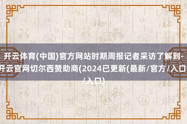 开云体育(中国)官方网站时期周报记者采访了解到-开云官网切尔西赞助商(2024已更新(最新/官方/入口)