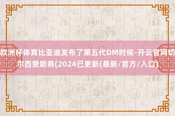 欧洲杯体育比亚迪发布了第五代DM时候-开云官网切尔西赞助商(2024已更新(最新/官方/入口)