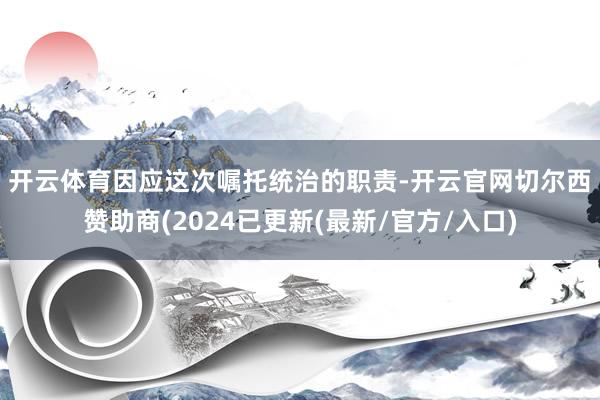 开云体育　　因应这次嘱托统治的职责-开云官网切尔西赞助商(2024已更新(最新/官方/入口)