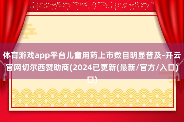 体育游戏app平台儿童用药上市数目明显普及-开云官网切尔西赞助商(2024已更新(最新/官方/入口)