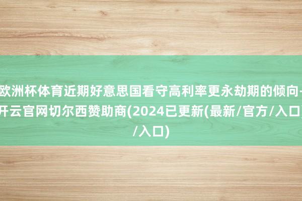 欧洲杯体育近期好意思国看守高利率更永劫期的倾向-开云官网切尔西赞助商(2024已更新(最新/官方/入口)