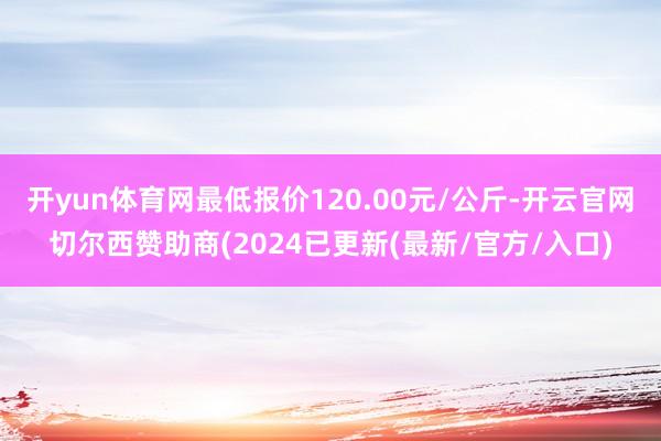 开yun体育网最低报价120.00元/公斤-开云官网切尔西赞助商(2024已更新(最新/官方/入口)