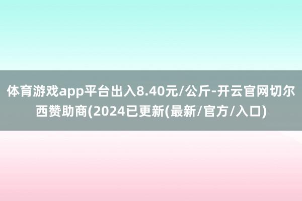 体育游戏app平台出入8.40元/公斤-开云官网切尔西赞助商(2024已更新(最新/官方/入口)