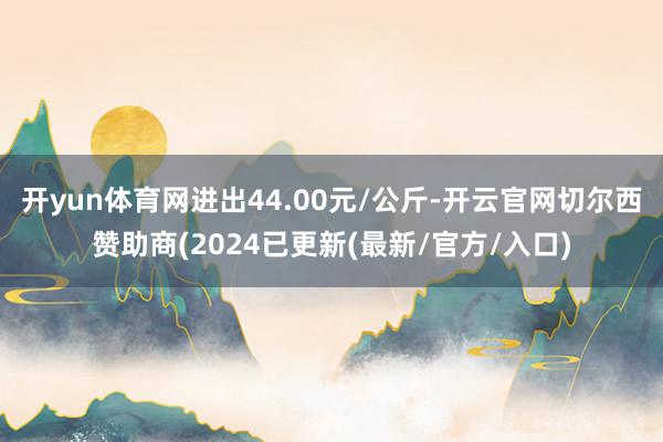 开yun体育网进出44.00元/公斤-开云官网切尔西赞助商(2024已更新(最新/官方/入口)