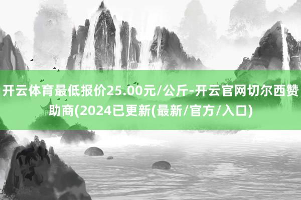 开云体育最低报价25.00元/公斤-开云官网切尔西赞助商(2024已更新(最新/官方/入口)