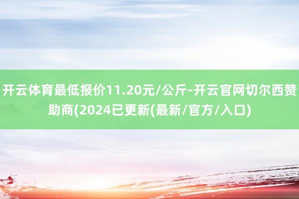 开云体育最低报价11.20元/公斤-开云官网切尔西赞助商(2024已更新(最新/官方/入口)