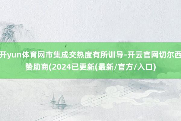 开yun体育网市集成交热度有所训导-开云官网切尔西赞助商(2024已更新(最新/官方/入口)