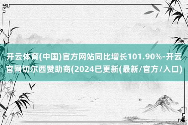 开云体育(中国)官方网站同比增长101.90%-开云官网切尔西赞助商(2024已更新(最新/官方/入口)