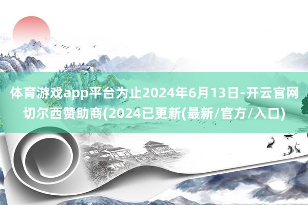 体育游戏app平台为止2024年6月13日-开云官网切尔西赞助商(2024已更新(最新/官方/入口)