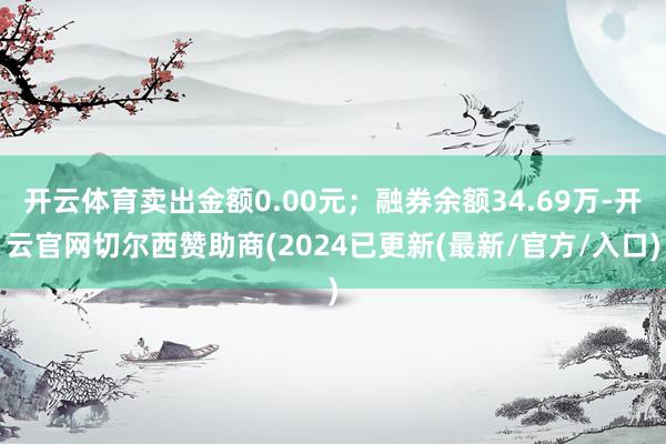 开云体育卖出金额0.00元；融券余额34.69万-开云官网切尔西赞助商(2024已更新(最新/官方/入口)