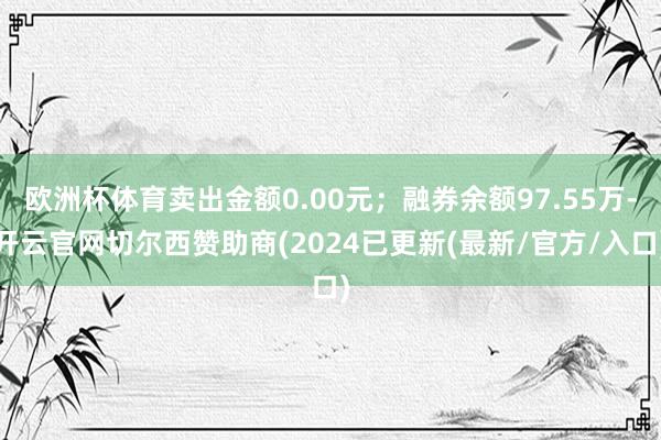 欧洲杯体育卖出金额0.00元；融券余额97.55万-开云官网切尔西赞助商(2024已更新(最新/官方/入口)