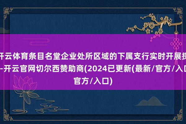 开云体育条目名堂企业处所区域的下属支行实时开展探问-开云官网切尔西赞助商(2024已更新(最新/官方/入口)