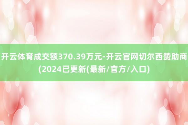 开云体育成交额370.39万元-开云官网切尔西赞助商(2024已更新(最新/官方/入口)