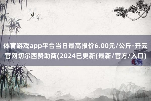 体育游戏app平台当日最高报价6.00元/公斤-开云官网切尔西赞助商(2024已更新(最新/官方/入口)