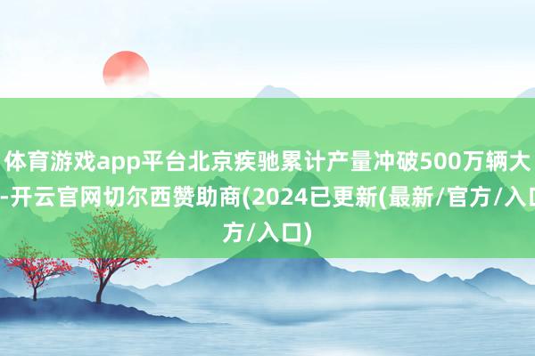 体育游戏app平台北京疾驰累计产量冲破500万辆大关-开云官网切尔西赞助商(2024已更新(最新/官方/入口)