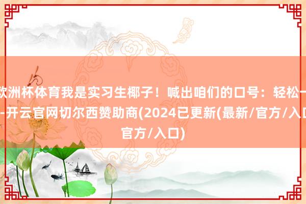 欧洲杯体育我是实习生椰子！喊出咱们的口号：轻松一秒-开云官网切尔西赞助商(2024已更新(最新/官方/入口)