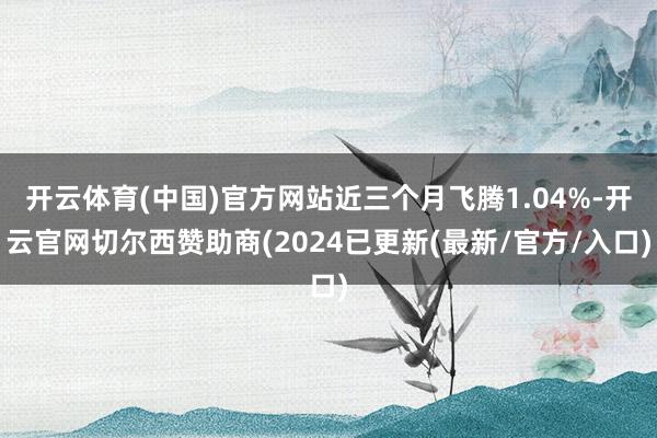 开云体育(中国)官方网站近三个月飞腾1.04%-开云官网切尔西赞助商(2024已更新(最新/官方/入口)