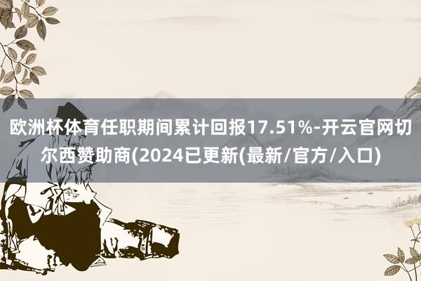 欧洲杯体育任职期间累计回报17.51%-开云官网切尔西赞助商(2024已更新(最新/官方/入口)