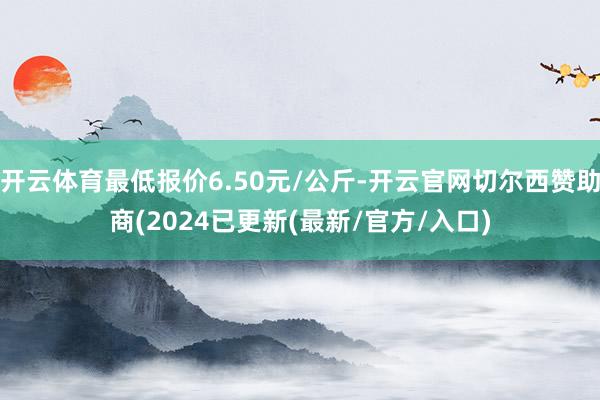 开云体育最低报价6.50元/公斤-开云官网切尔西赞助商(2024已更新(最新/官方/入口)