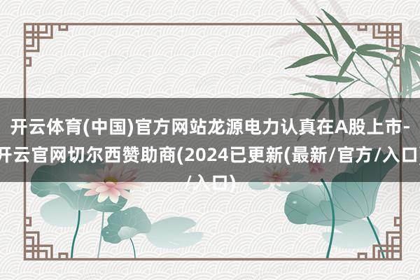 开云体育(中国)官方网站龙源电力认真在A股上市-开云官网切尔西赞助商(2024已更新(最新/官方/入口)