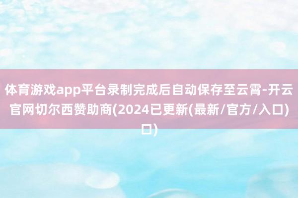 体育游戏app平台录制完成后自动保存至云霄-开云官网切尔西赞助商(2024已更新(最新/官方/入口)