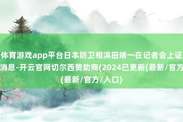 体育游戏app平台日本防卫相滨田靖一在记者会上证实了该消息-开云官网切尔西赞助商(2024已更新(最新/官方/入口)