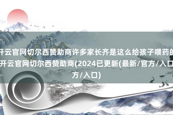 开云官网切尔西赞助商许多家长齐是这么给孩子喂药的-开云官网切尔西赞助商(2024已更新(最新/官方/入口)