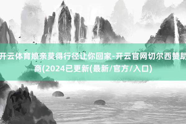 开云体育娘亲莫得行径让你回家-开云官网切尔西赞助商(2024已更新(最新/官方/入口)