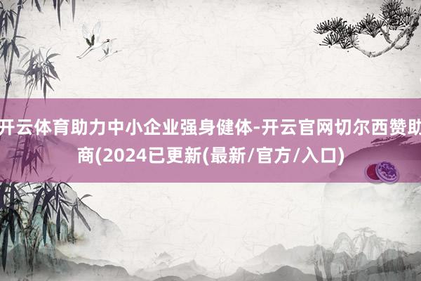 开云体育助力中小企业强身健体-开云官网切尔西赞助商(2024已更新(最新/官方/入口)