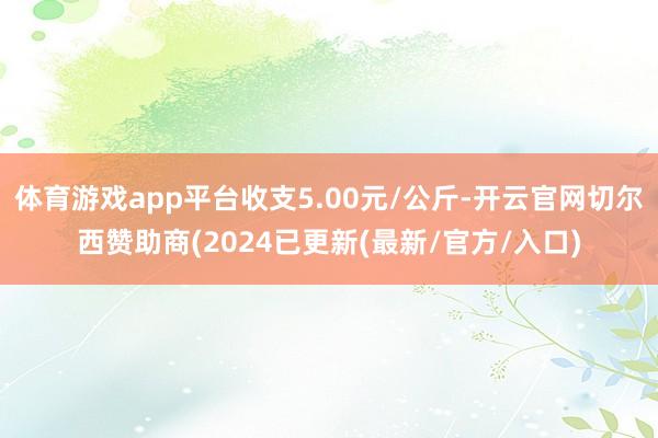 体育游戏app平台收支5.00元/公斤-开云官网切尔西赞助商(2024已更新(最新/官方/入口)