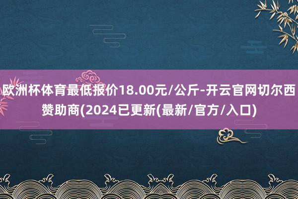 欧洲杯体育最低报价18.00元/公斤-开云官网切尔西赞助商(2024已更新(最新/官方/入口)