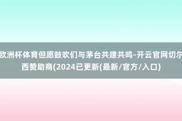 欧洲杯体育但愿鼓吹们与茅台共建共鸣-开云官网切尔西赞助商(2024已更新(最新/官方/入口)