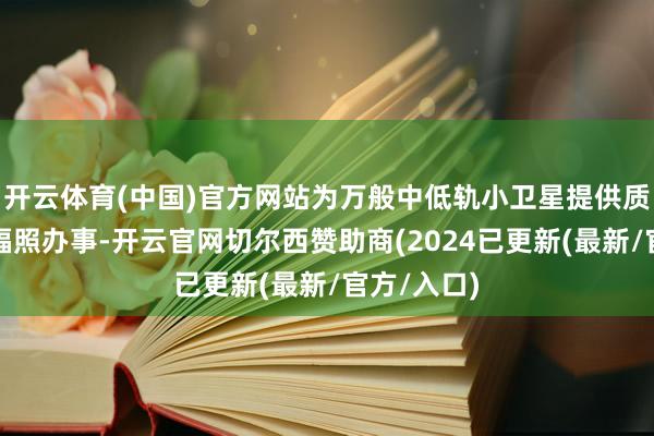 开云体育(中国)官方网站为万般中低轨小卫星提供质优价廉的辐照办事-开云官网切尔西赞助商(2024已更新(最新/官方/入口)