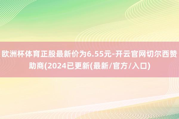 欧洲杯体育正股最新价为6.55元-开云官网切尔西赞助商(2024已更新(最新/官方/入口)