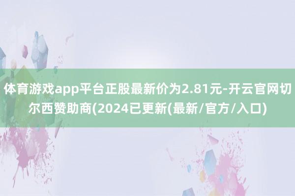 体育游戏app平台正股最新价为2.81元-开云官网切尔西赞助商(2024已更新(最新/官方/入口)