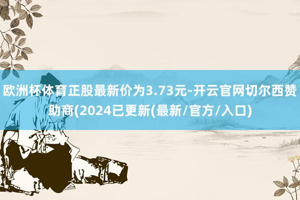 欧洲杯体育正股最新价为3.73元-开云官网切尔西赞助商(2024已更新(最新/官方/入口)