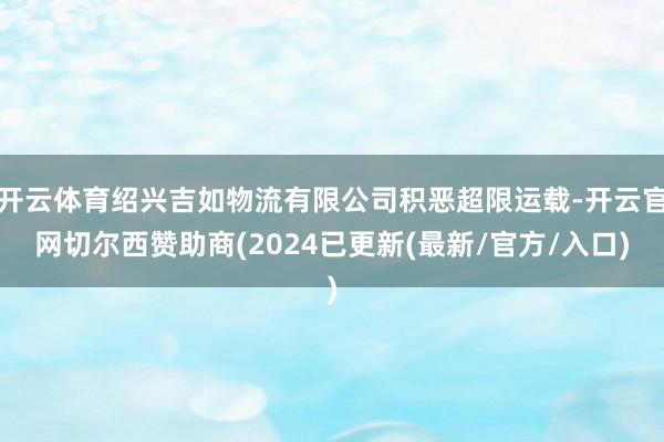 开云体育绍兴吉如物流有限公司积恶超限运载-开云官网切尔西赞助商(2024已更新(最新/官方/入口)